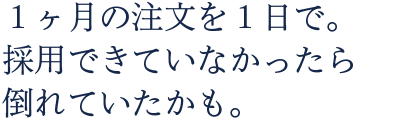 1ヶ月分の注文が1日で。採用できなかったら倒れていたかも。