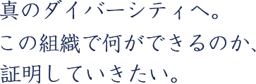 真のダイバーシティへ。この組織で何ができるのか、証明していきたい。