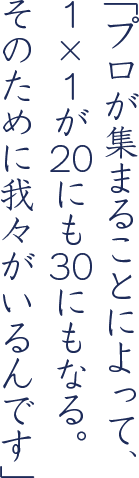 「プロが集まることによって、1×1が20にも30にもなる。そのために我々がいるんです」