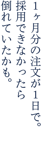 1ヶ月分の注文が1日で。採用できなかったら倒れていたかも。